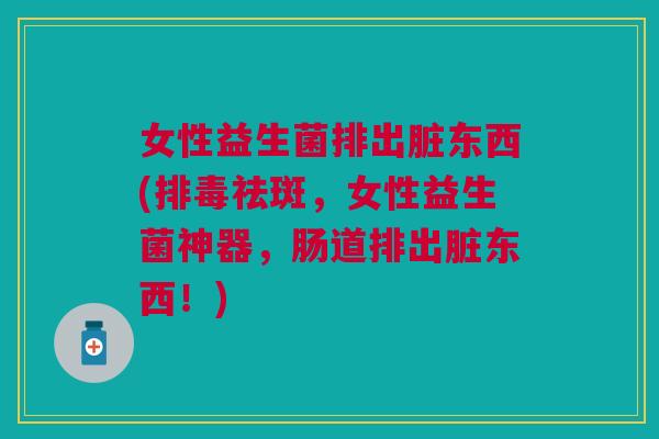 女性益生菌排出脏东西(排毒祛斑，女性益生菌神器，肠道排出脏东西！)