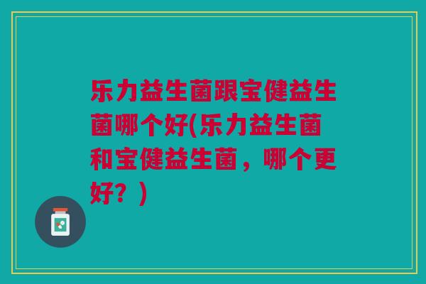 乐力益生菌跟宝健益生菌哪个好(乐力益生菌和宝健益生菌,哪个更好?)