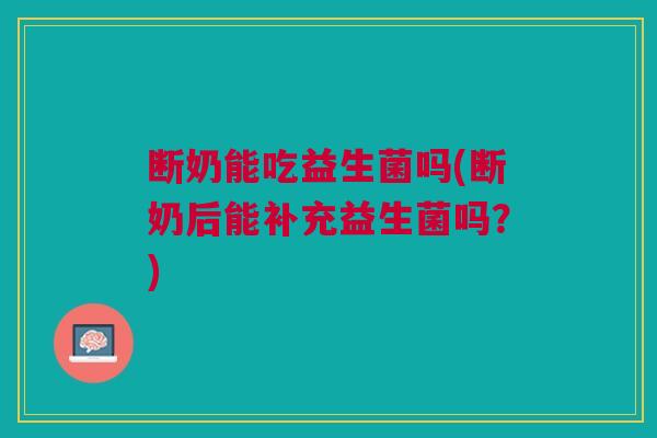 断奶能吃益生菌吗(断奶后能补充益生菌吗?)