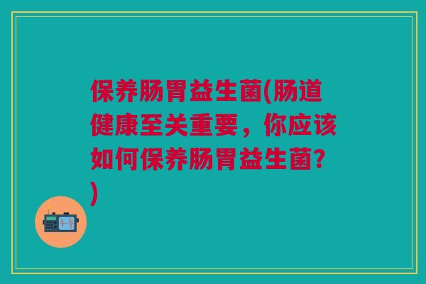 保养肠胃益生菌(肠道健康至关重要,你应该如何保养肠胃益生菌?)