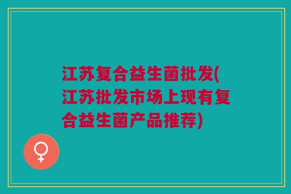 江苏复合益生菌批发(江苏批发市场上现有复合益生菌产品推荐)