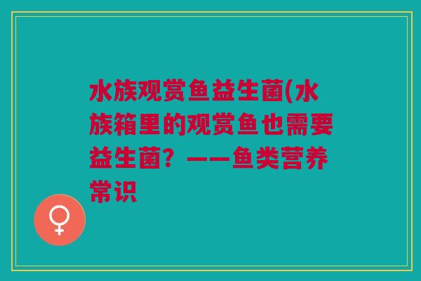 水族观赏鱼益生菌(水族箱里的观赏鱼也需要益生菌?——鱼类营养常识 水族观赏鱼益生菌(水族箱里的观赏鱼也需要益生菌?——鱼类营养常识