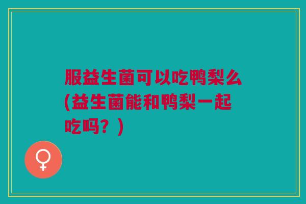 服益生菌可以吃鸭梨么(益生菌能和鸭梨一起吃吗?)