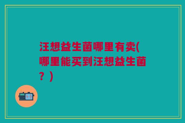 汪想益生菌哪里有卖(哪里能买到汪想益生菌?) 汪想益生菌哪里有卖(哪里能买到汪想益生菌?)