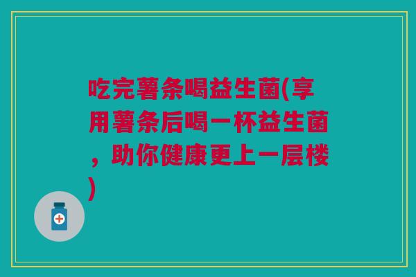 吃完薯条喝益生菌(享用薯条后喝一杯益生菌,助你健康更上一层楼) 吃完薯条喝益生菌(享用薯条后喝一杯益生菌,助你健康更上一层楼)