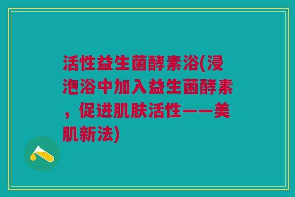 活性益生菌酵素浴(浸泡浴中加入益生菌酵素,促进肌肤活性——美肌新法)
