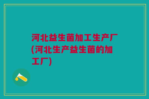 河北益生菌加工生产厂(河北生产益生菌的加工厂)