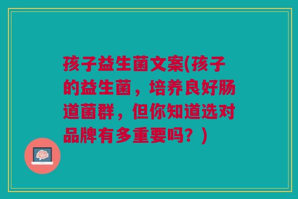孩子益生菌文案(孩子的益生菌，培养良好肠道菌群，但你知道选对品牌有多重要吗？)