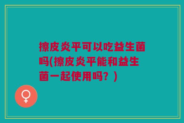 擦皮炎平可以吃益生菌吗(擦皮炎平能和益生菌一起使用吗?) 擦皮炎平可以吃益生菌吗(擦皮炎平能和益生菌一起使用吗?)