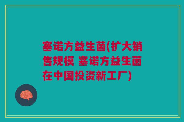 塞诺方益生菌(扩大销售规模 塞诺方益生菌在中国投资新工厂)