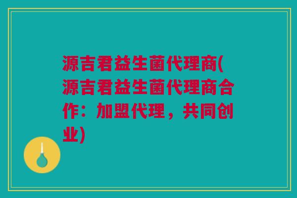 源吉君益生菌代理商(源吉君益生菌代理商合作:加盟代理,共同创业)