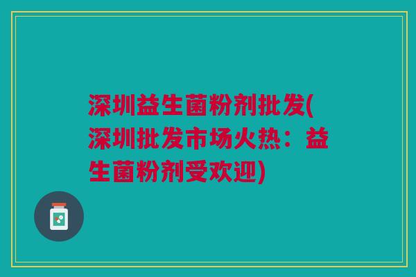 深圳益生菌粉剂批发(深圳批发市场火热:益生菌粉剂受欢迎) 深圳益生菌粉剂批发(深圳批发市场火热:益生菌粉剂受欢迎)