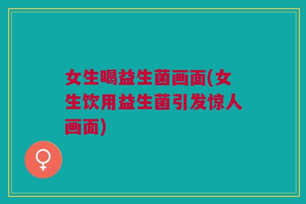 女生喝益生菌画面(女生饮用益生菌引发惊人画面) 女生喝益生菌画面(女生饮用益生菌引发惊人画面)