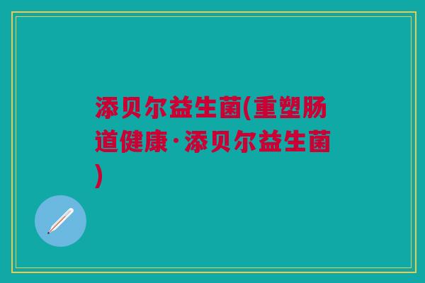 添贝尔益生菌(重塑肠道健康·添贝尔益生菌)