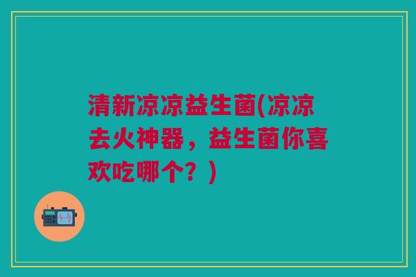 清新凉凉益生菌(凉凉去火神器,益生菌你喜欢吃哪个?) 清新凉凉益生菌(凉凉去火神器,益生菌你喜欢吃哪个?)