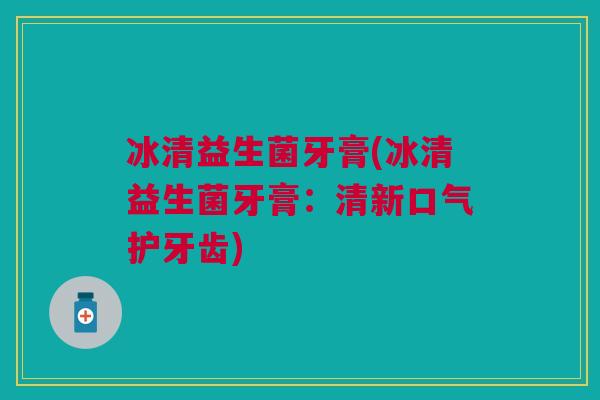 冰清益生菌牙膏(冰清益生菌牙膏:清新口气护牙齿) 冰清益生菌牙膏(冰清益生菌牙膏:清新口气护牙齿)