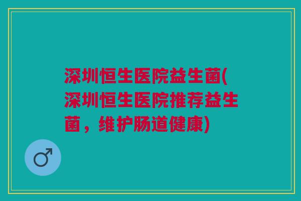 深圳恒生医院益生菌(深圳恒生医院推荐益生菌,维护肠道健康)