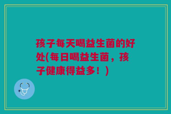 孩子每天喝益生菌的好处(每日喝益生菌,孩子健康得益多!)