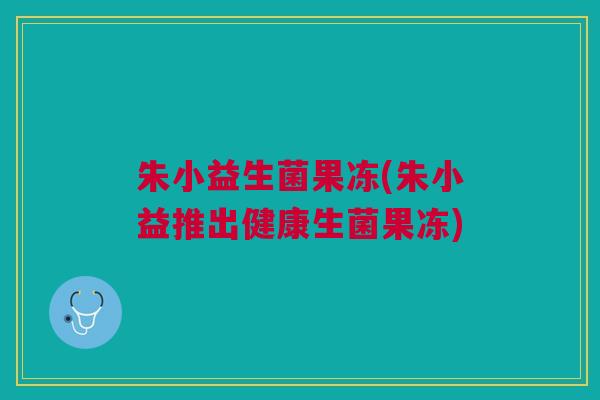 朱小益生菌果冻(朱小益推出健康生菌果冻) 朱小益生菌果冻(朱小益推出健康生菌果冻)