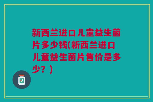 新西兰进口儿童益生菌片多少钱(新西兰进口儿童益生菌片售价是多少?) 新西兰进口儿童益生菌片多少钱(新西兰进口儿童益生菌片售价是多少?)