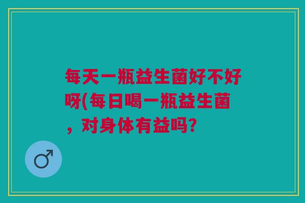 每天一瓶益生菌好不好呀(每日喝一瓶益生菌,对身体有益吗? 每天一瓶益生菌好不好呀(每日喝一瓶益生菌,对身体有益吗?