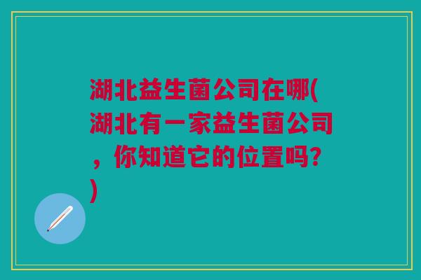湖北益生菌公司在哪(湖北有一家益生菌公司，你知道它的位置吗？)