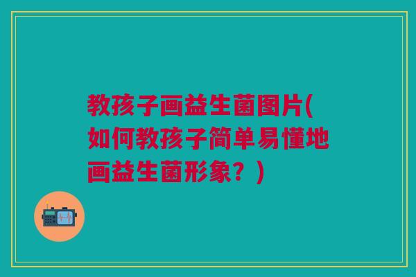 教孩子画益生菌图片(如何教孩子简单易懂地画益生菌形象?) 教孩子画益生菌图片(如何教孩子简单易懂地画益生菌形象?)