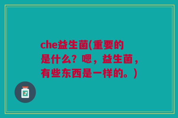 che益生菌(重要的是什么?嗯,益生菌,有些东西是一样的。) che益生菌(重要的是什么?嗯,益生菌,有些东西是一样的。)