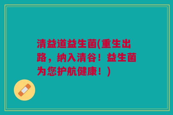 清益道益生菌(重生出路,纳入清谷!益生菌为您护航健康!)