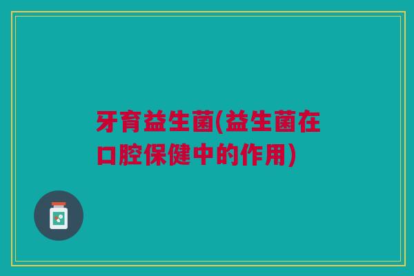 牙育益生菌(益生菌在口腔保健中的作用)