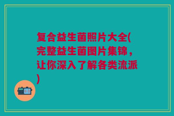 复合益生菌照片大全(完整益生菌图片集锦,让你深入了解各类流派) 复合益生菌照片大全(完整益生菌图片集锦,让你深入了解各类流派)