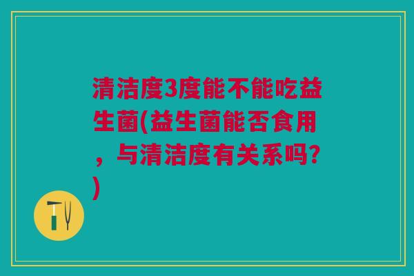 清洁度3度能不能吃益生菌(益生菌能否食用,与清洁度有关系吗?)