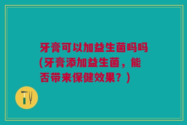 牙膏可以加益生菌吗吗(牙膏添加益生菌,能否带来保健效果?)