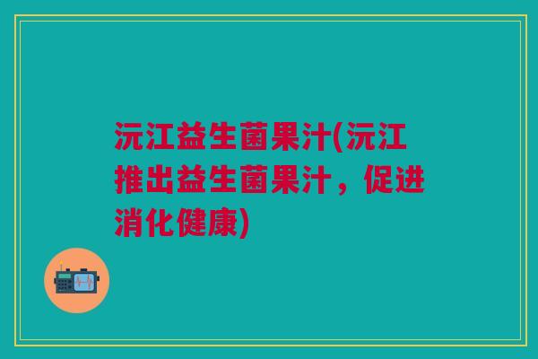 沅江益生菌果汁(沅江推出益生菌果汁,促进消化健康)