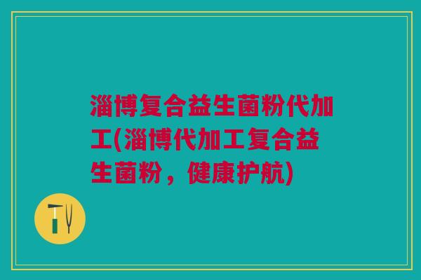 淄博复合益生菌粉代加工(淄博代加工复合益生菌粉,健康护航)