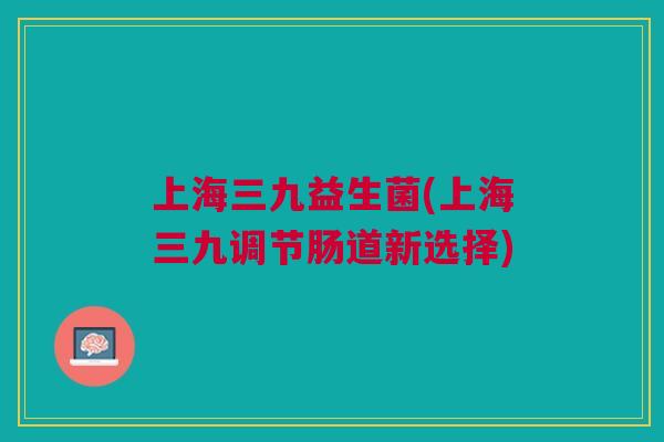 上海三九益生菌(上海三九调节肠道新选择) 上海三九益生菌(上海三九调节肠道新选择)
