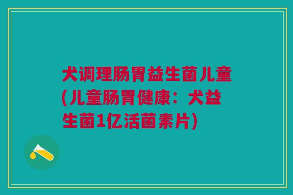 犬调理肠胃益生菌儿童(儿童肠胃健康:犬益生菌1亿活菌素片)