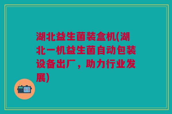 湖北益生菌装盒机(湖北一机益生菌自动包装设备出厂,助力行业发展) 湖北益生菌装盒机(湖北一机益生菌自动包装设备出厂,助力行业发展)