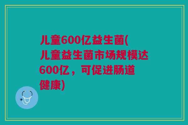 儿童600亿益生菌(儿童益生菌市场规模达600亿,可促进肠道健康)