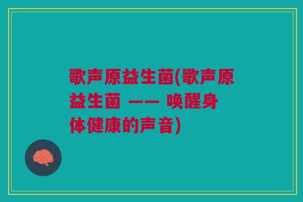 歌声原益生菌(歌声原益生菌 —— 唤醒身体健康的声音) 歌声原益生菌(歌声原益生菌 —— 唤醒身体健康的声音)