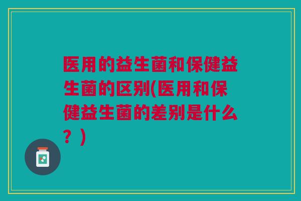 医用的益生菌和保健益生菌的区别(医用和保健益生菌的差别是什么？)