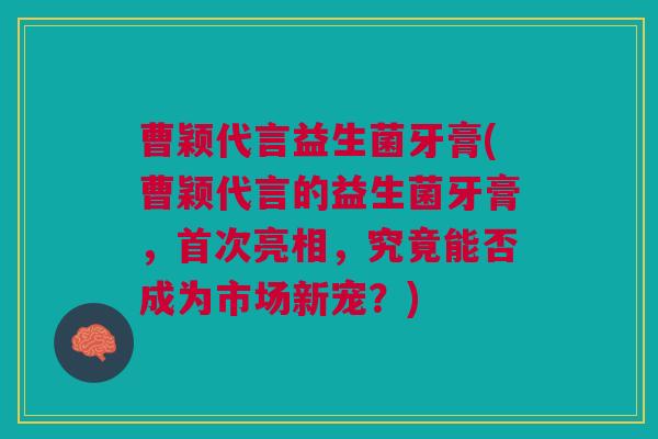 曹颖代言益生菌牙膏(曹颖代言的益生菌牙膏,首次亮相,究竟能否成为市场新宠?) 曹颖代言益生菌牙膏(曹颖代言的益生菌牙膏,首次亮相,究竟能否成为市场新宠?)