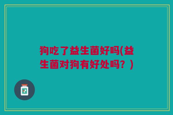 狗吃了益生菌好吗(益生菌对狗有好处吗?) 狗吃了益生菌好吗(益生菌对狗有好处吗?)