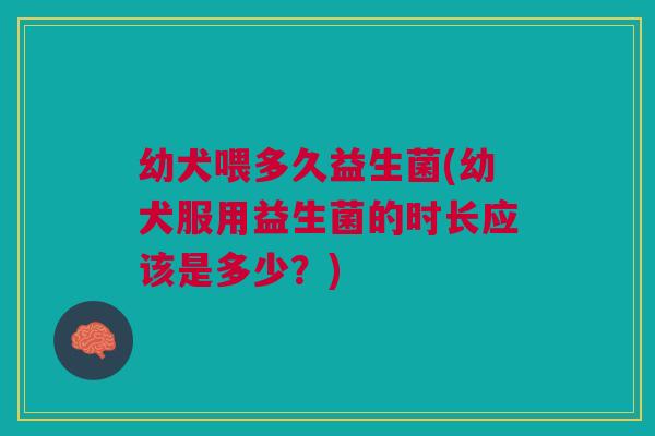 幼犬喂多久益生菌(幼犬服用益生菌的时长应该是多少?)