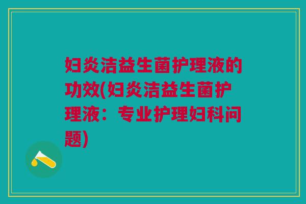 妇炎洁益生菌护理液的功效(妇炎洁益生菌护理液:专业护理问题) 妇炎洁益生菌护理液的功效(妇炎洁益生菌护理液:专业护理问题)
