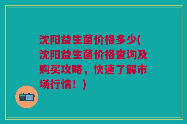 沈阳益生菌价格多少(沈阳益生菌价格查询及购买攻略，快速了解市场行情！)