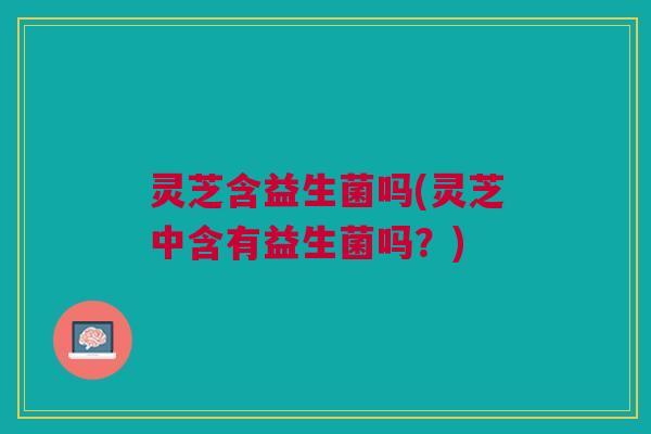灵芝含益生菌吗(灵芝中含有益生菌吗?)