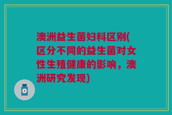澳洲益生菌妇科区别(区分不同的益生菌对女性生殖健康的影响,澳洲研究发现)
