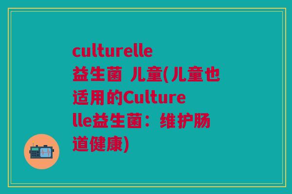 culturelle益生菌 儿童(儿童也适用的Culturelle益生菌:维护肠道健康)