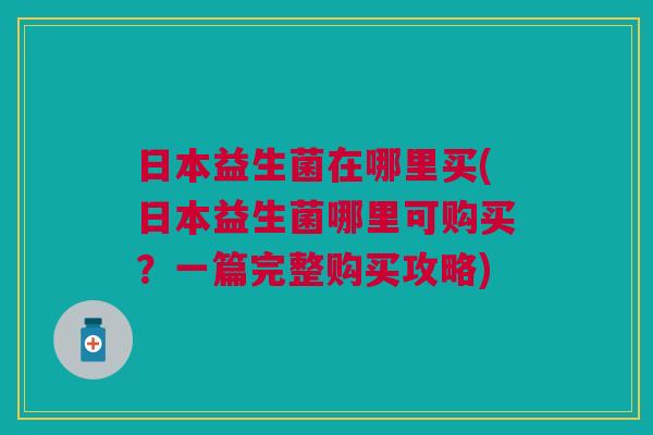 日本益生菌在哪里买(日本益生菌哪里可购买?一篇完整购买攻略)